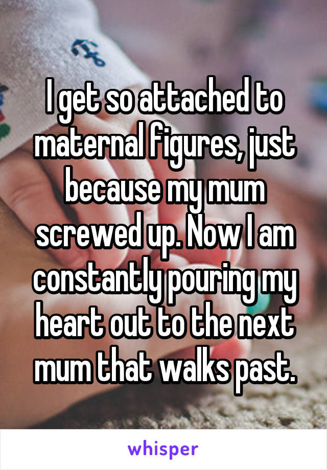 I get so attached to maternal figures, just because my mum screwed up. Now I am constantly pouring my heart out to the next mum that walks past.