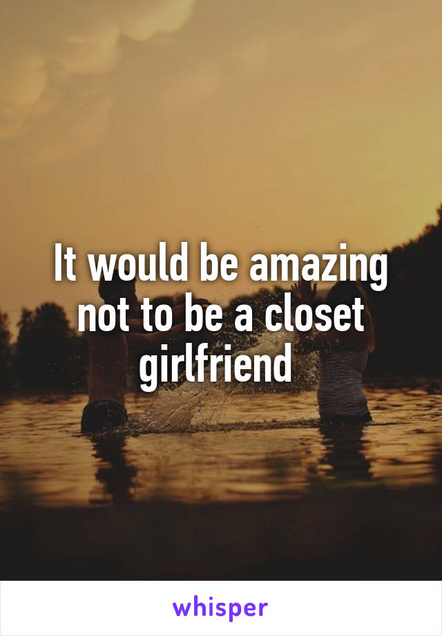 It would be amazing not to be a closet girlfriend 