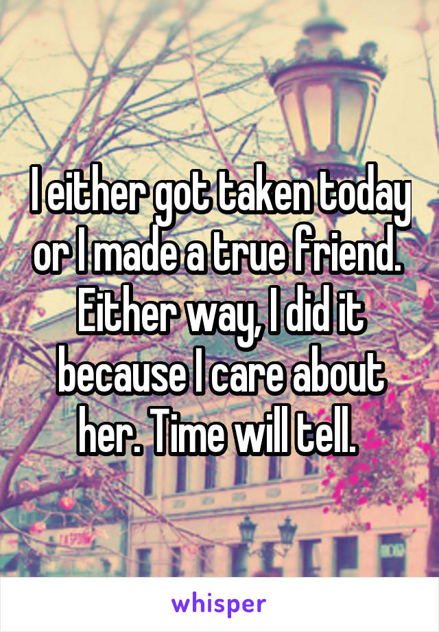 I either got taken today or I made a true friend. 
Either way, I did it because I care about her. Time will tell. 