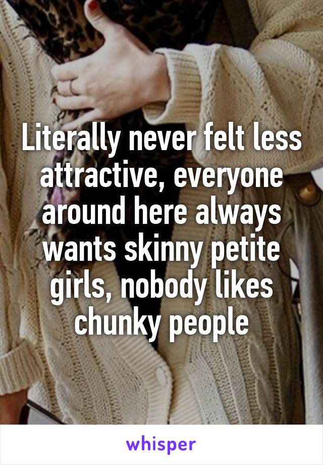 Literally never felt less attractive, everyone around here always wants skinny petite girls, nobody likes chunky people