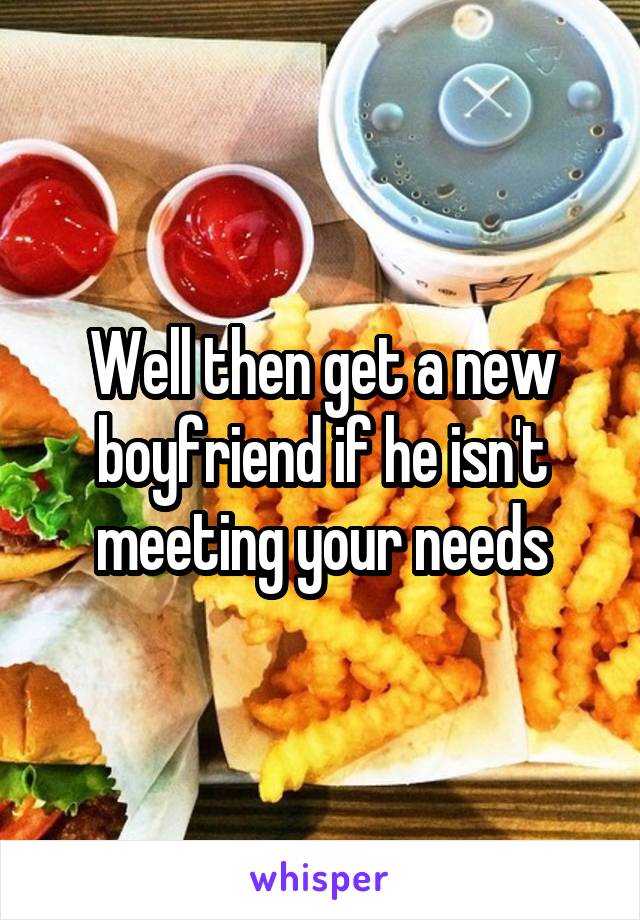 Well then get a new boyfriend if he isn't meeting your needs