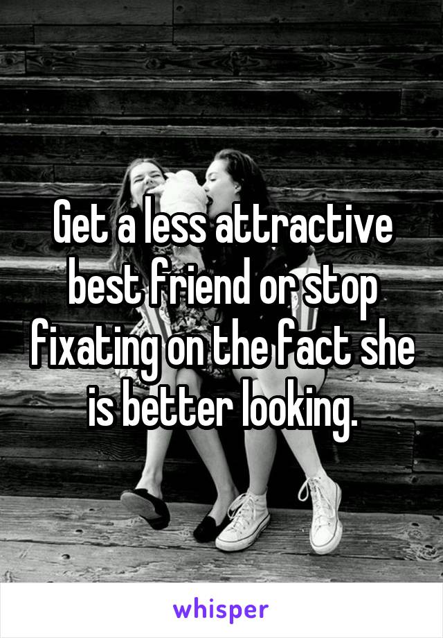 Get a less attractive best friend or stop fixating on the fact she is better looking.