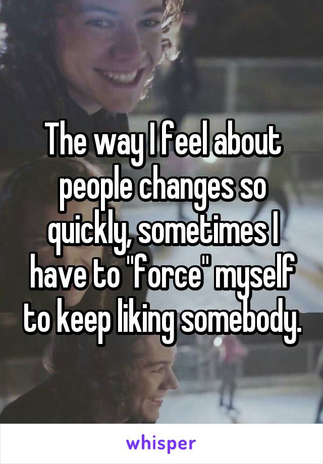 The way I feel about people changes so quickly, sometimes I have to "force" myself to keep liking somebody.
