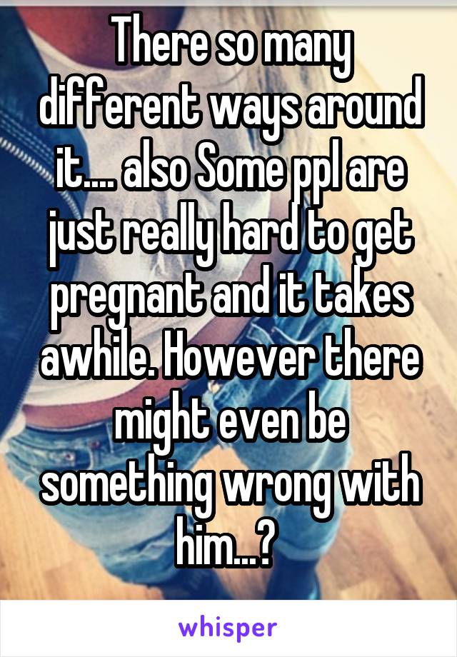 There so many different ways around it.... also Some ppl are just really hard to get pregnant and it takes awhile. However there might even be something wrong with him...? 
