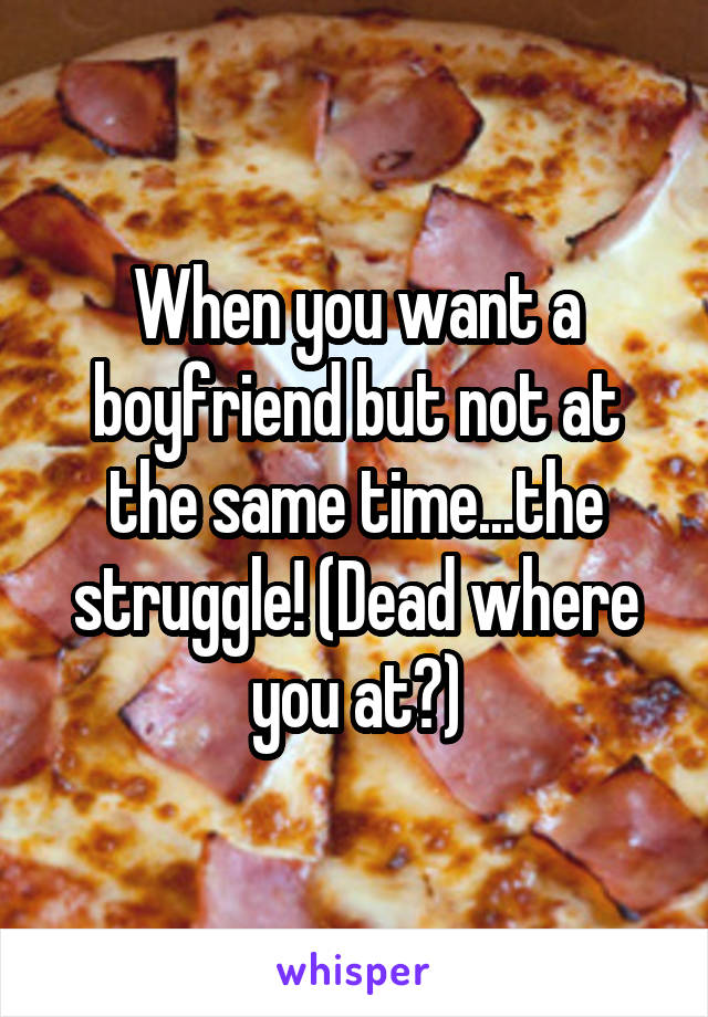 When you want a boyfriend but not at the same time...the struggle! (Dead where you at?)