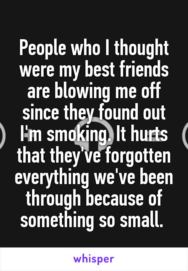 People who I thought were my best friends are blowing me off since they found out I'm smoking. It hurts that they've forgotten everything we've been through because of something so small. 