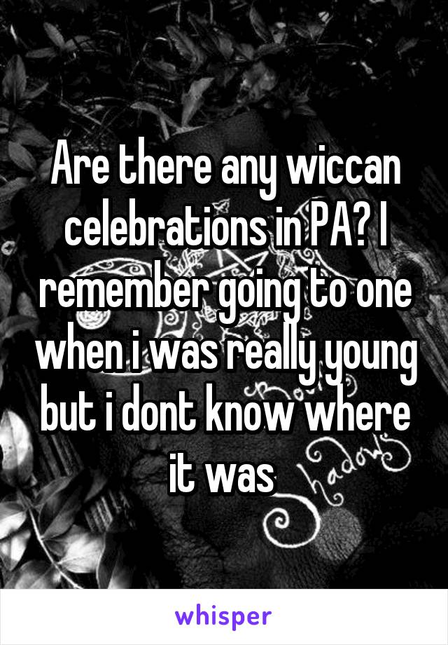 Are there any wiccan celebrations in PA? I remember going to one when i was really young but i dont know where it was 