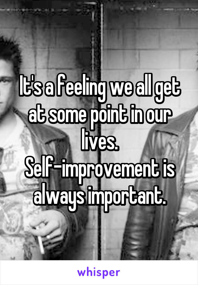 It's a feeling we all get at some point in our lives. Self-improvement is always important.