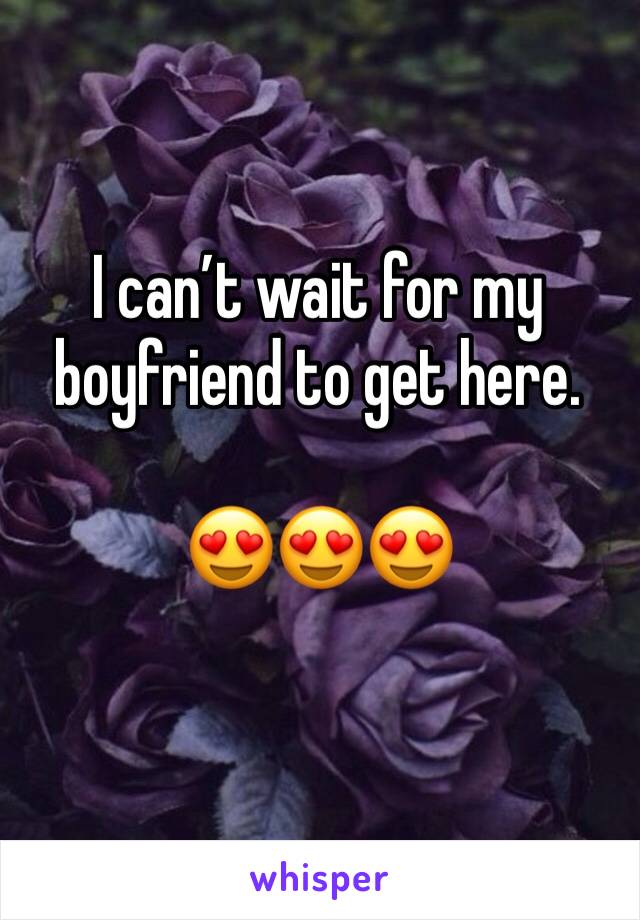 I can’t wait for my boyfriend to get here. 

😍😍😍