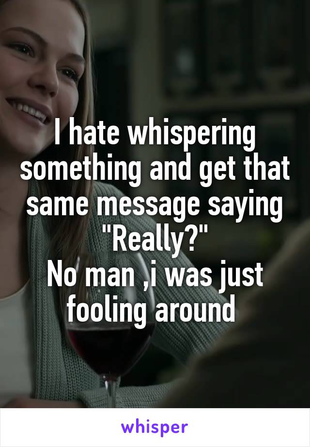 I hate whispering something and get that same message saying "Really?"
No man ,i was just fooling around 