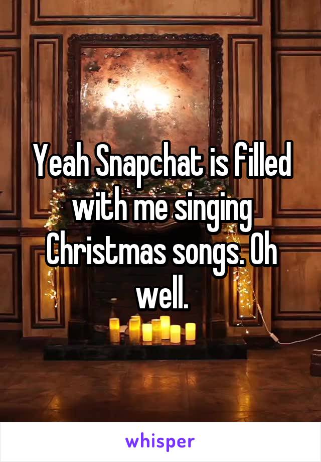 Yeah Snapchat is filled with me singing Christmas songs. Oh well.
