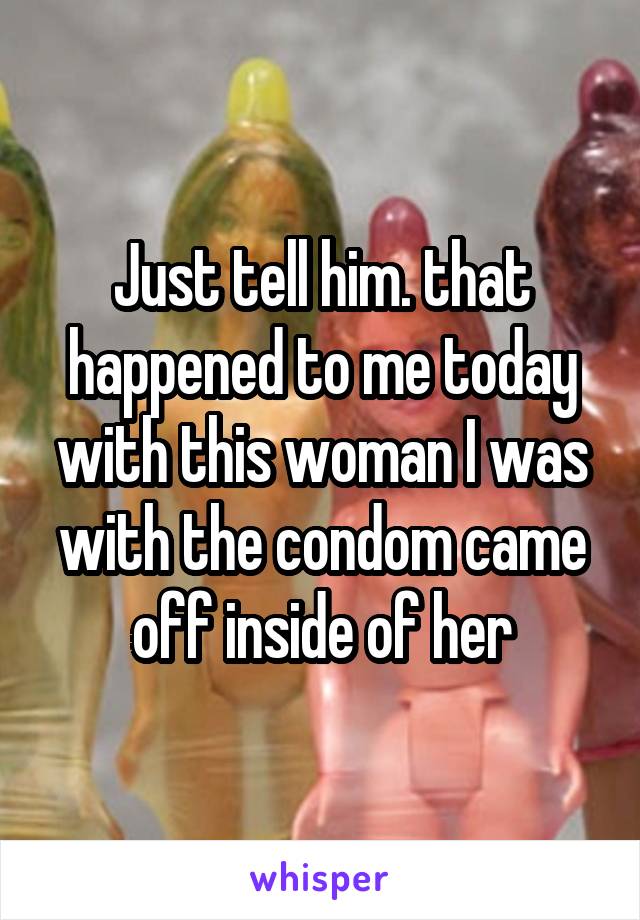 Just tell him. that happened to me today with this woman I was with the condom came off inside of her
