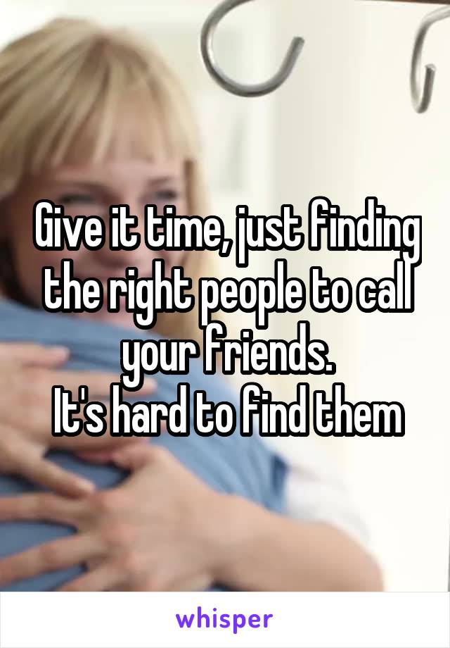 Give it time, just finding the right people to call your friends.
It's hard to find them
