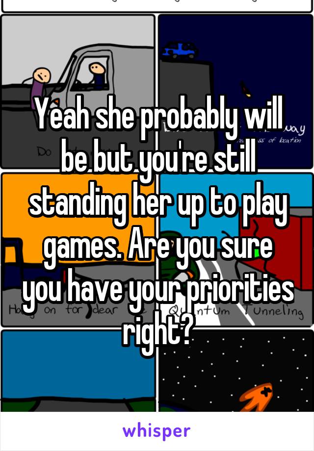 Yeah she probably will be but you're still standing her up to play games. Are you sure you have your priorities right?