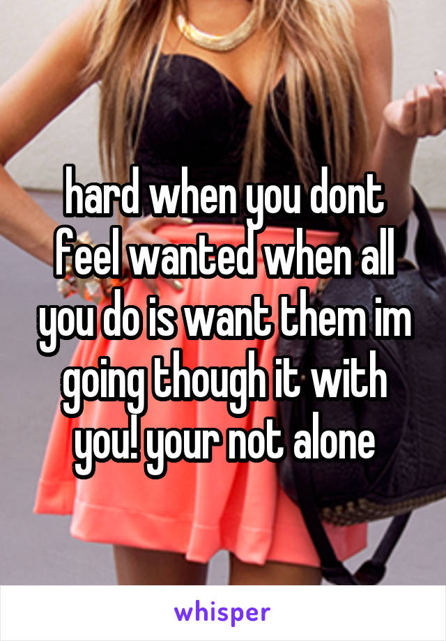 hard when you dont feel wanted when all you do is want them im going though it with you! your not alone