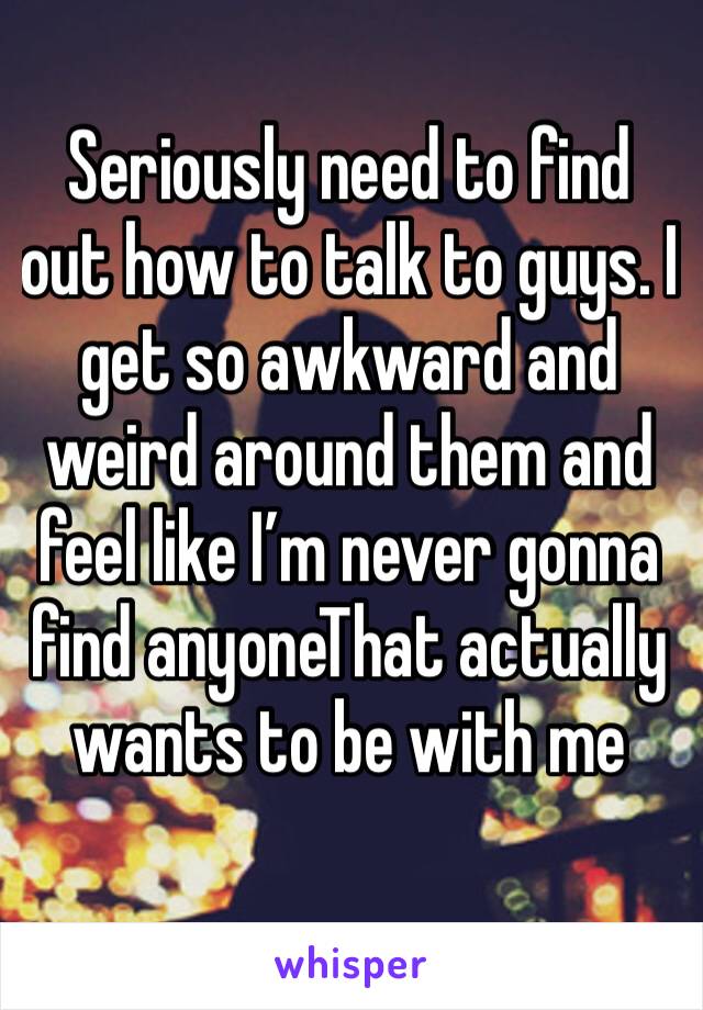 Seriously need to find out how to talk to guys. I get so awkward and weird around them and feel like I’m never gonna find anyoneThat actually wants to be with me