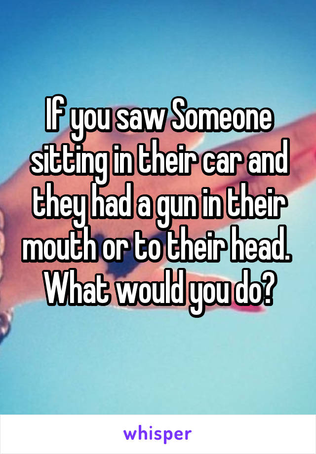 If you saw Someone sitting in their car and they had a gun in their mouth or to their head.  What would you do?
