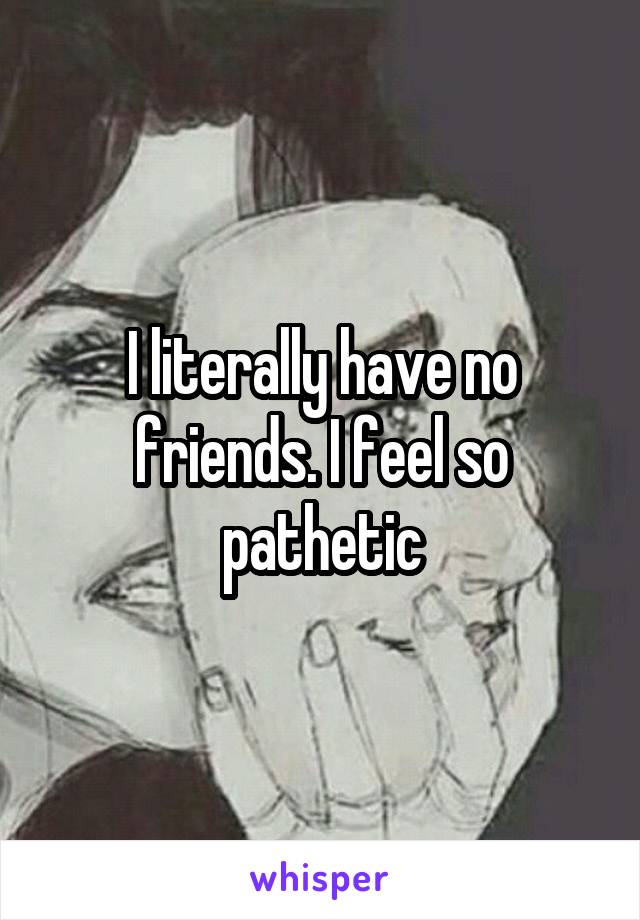I literally have no friends. I feel so pathetic