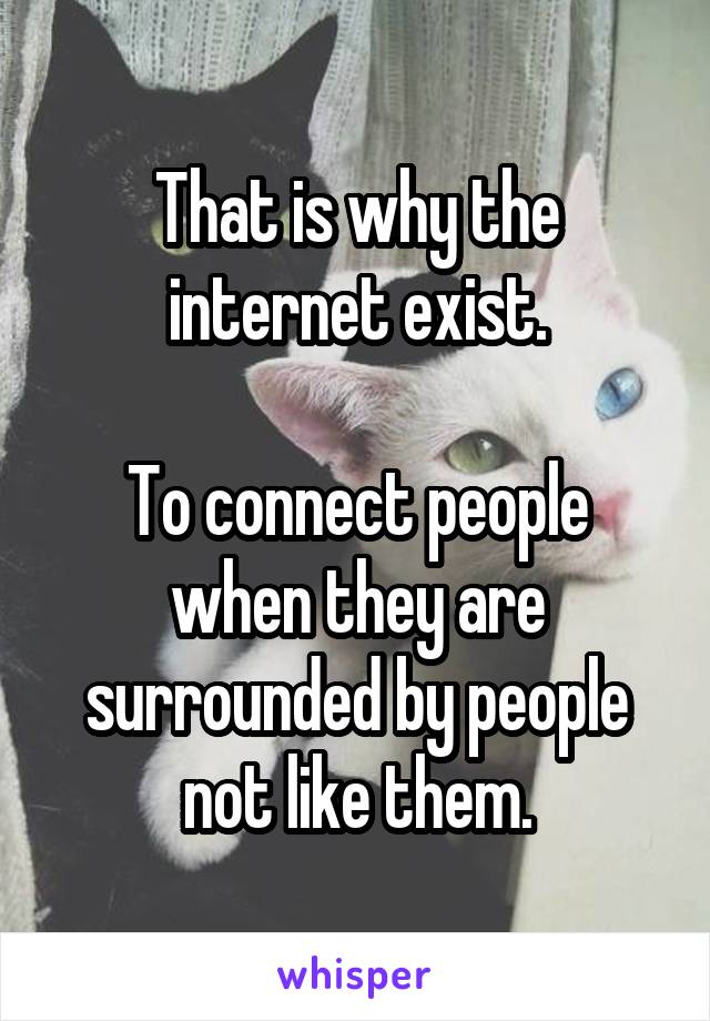 That is why the internet exist.

To connect people when they are surrounded by people not like them.