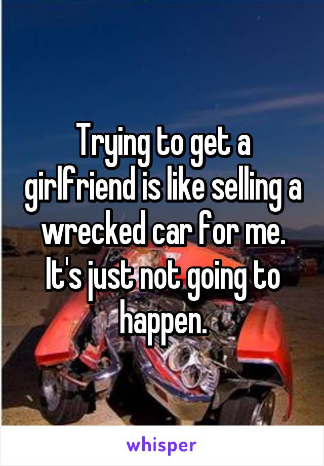 Trying to get a girlfriend is like selling a wrecked car for me. It's just not going to happen.