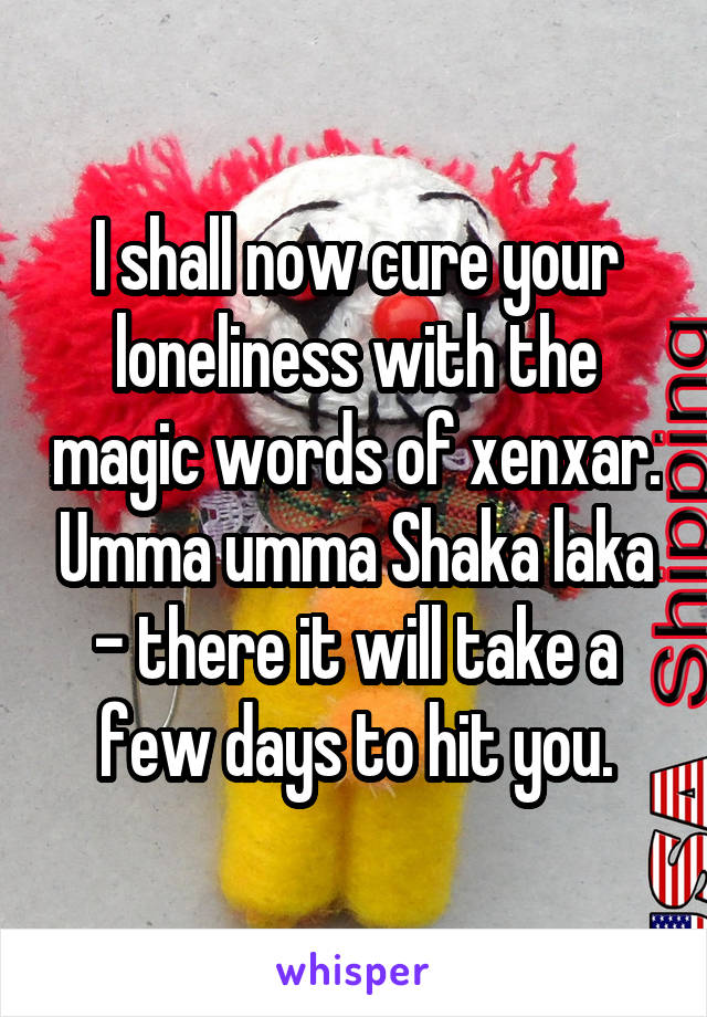 I shall now cure your loneliness with the magic words of xenxar. Umma umma Shaka laka - there it will take a few days to hit you.