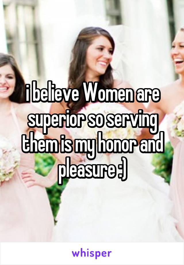 i believe Women are superior so serving them is my honor and pleasure :)