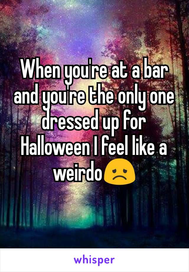 When you're at a bar and you're the only one dressed up for Halloween I feel like a weirdo😞