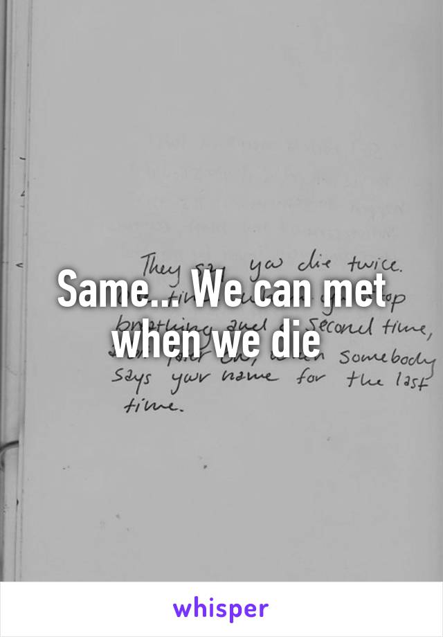Same... We can met when we die 
