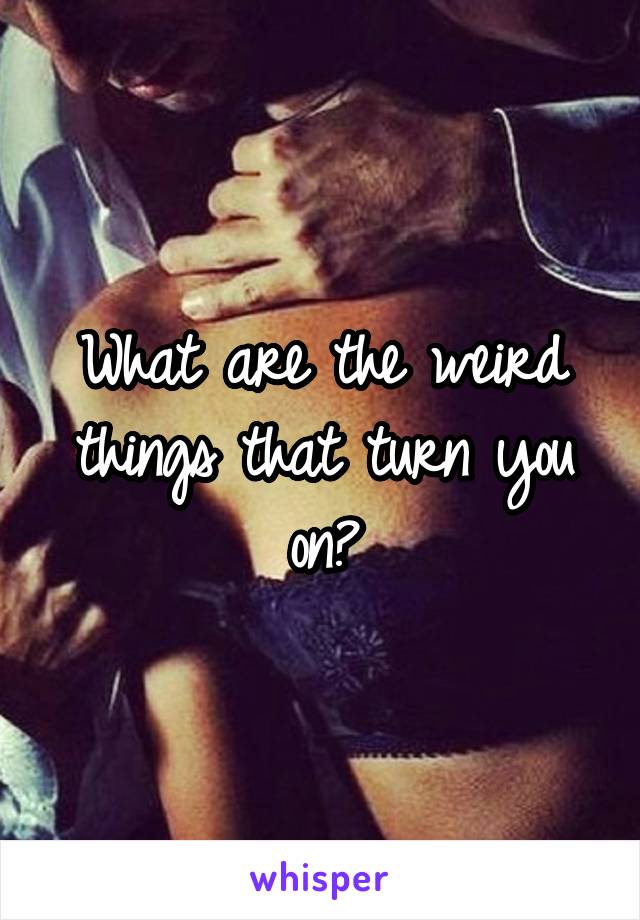 What are the weird things that turn you on?