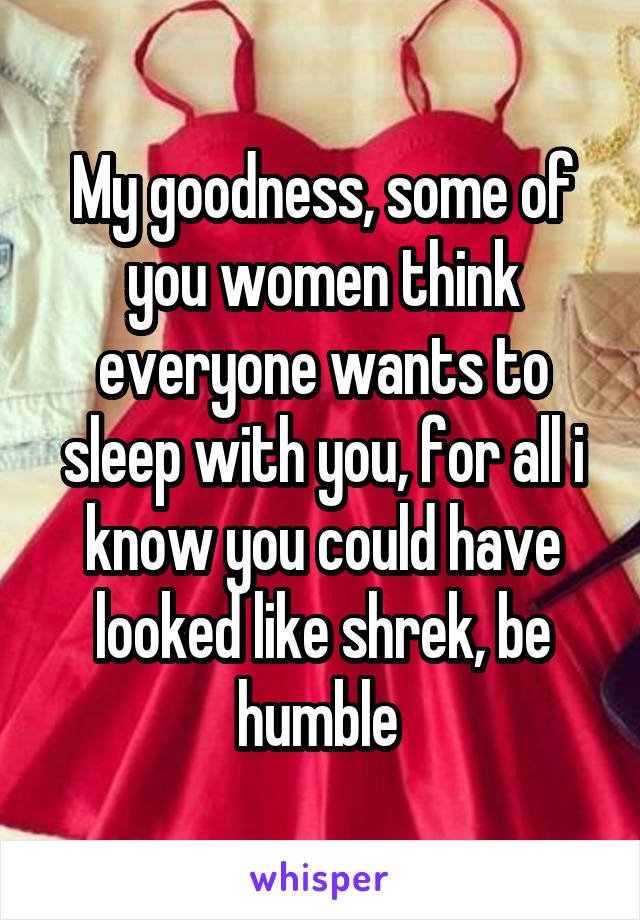 My goodness, some of you women think everyone wants to sleep with you, for all i know you could have looked like shrek, be humble 