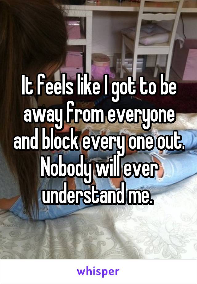 It feels like I got to be away from everyone and block every one out. Nobody will ever understand me. 
