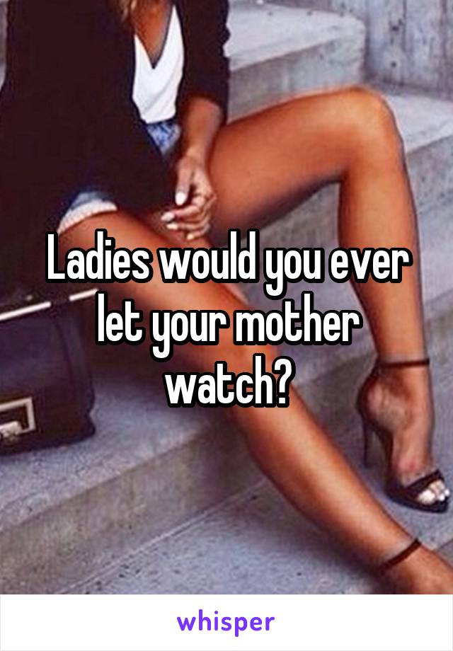 Ladies would you ever let your mother watch?