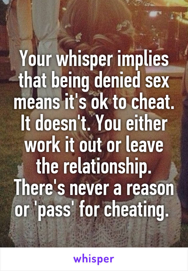Your whisper implies that being denied sex means it's ok to cheat. It doesn't. You either work it out or leave the relationship. There's never a reason or 'pass' for cheating. 