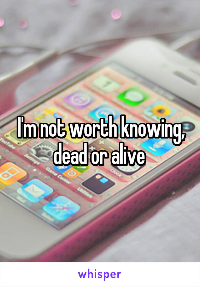 I'm not worth knowing, dead or alive 