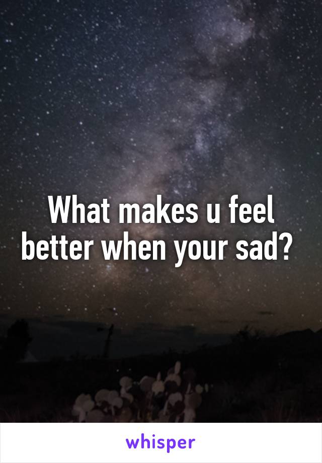 What makes u feel better when your sad? 