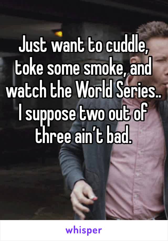 Just want to cuddle, toke some smoke, and watch the World Series.. 
I suppose two out of three ain’t bad. 