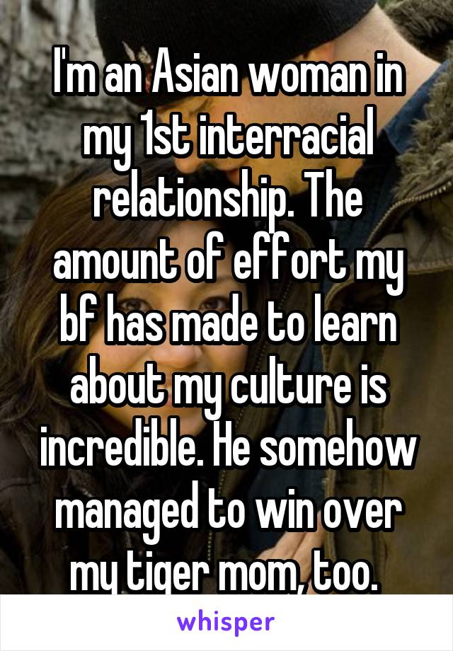 I'm an Asian woman in my 1st interracial relationship. The amount of effort my bf has made to learn about my culture is incredible. He somehow managed to win over my tiger mom, too. 