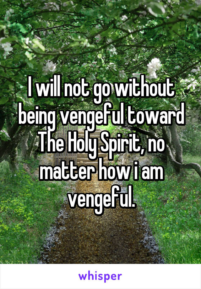 I will not go without being vengeful toward The Holy Spirit, no matter how i am vengeful.