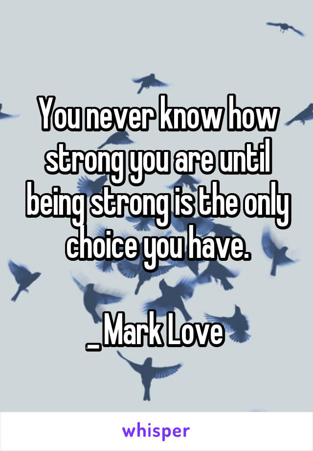You never know how strong you are until being strong is the only choice you have.

_ Mark Love 
