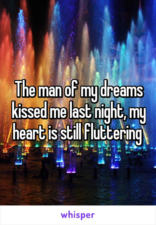 The man of my dreams kissed me last night, my heart is still fluttering 
