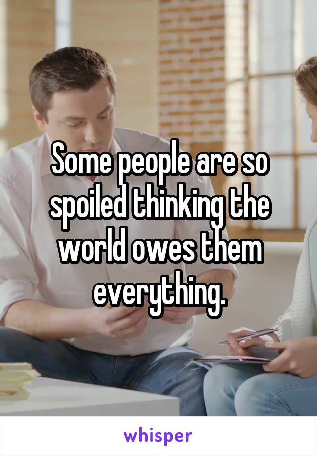 Some people are so spoiled thinking the world owes them everything.