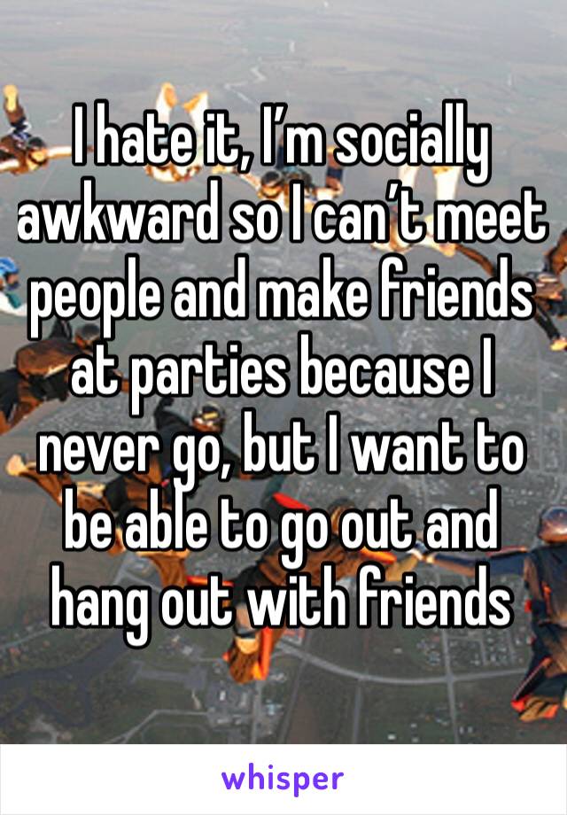 I hate it, I’m socially awkward so I can’t meet people and make friends at parties because I never go, but I want to be able to go out and hang out with friends 