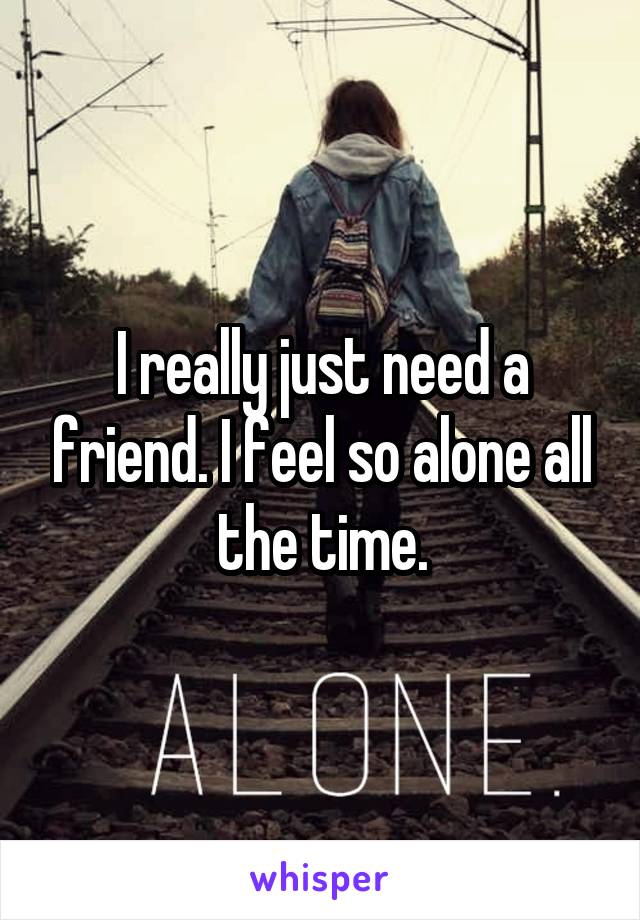 I really just need a friend. I feel so alone all the time.