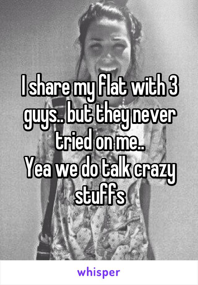I share my flat with 3 guys.. but they never tried on me..
Yea we do talk crazy stuffs