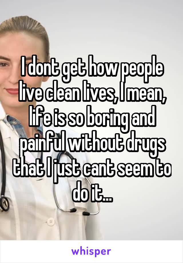 I dont get how people live clean lives, I mean, life is so boring and painful without drugs that I just cant seem to do it...