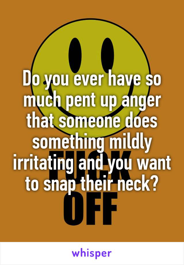 Do you ever have so much pent up anger that someone does something mildly irritating and you want to snap their neck?