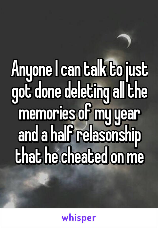 Anyone I can talk to just got done deleting all the memories of my year and a half relasonship that he cheated on me