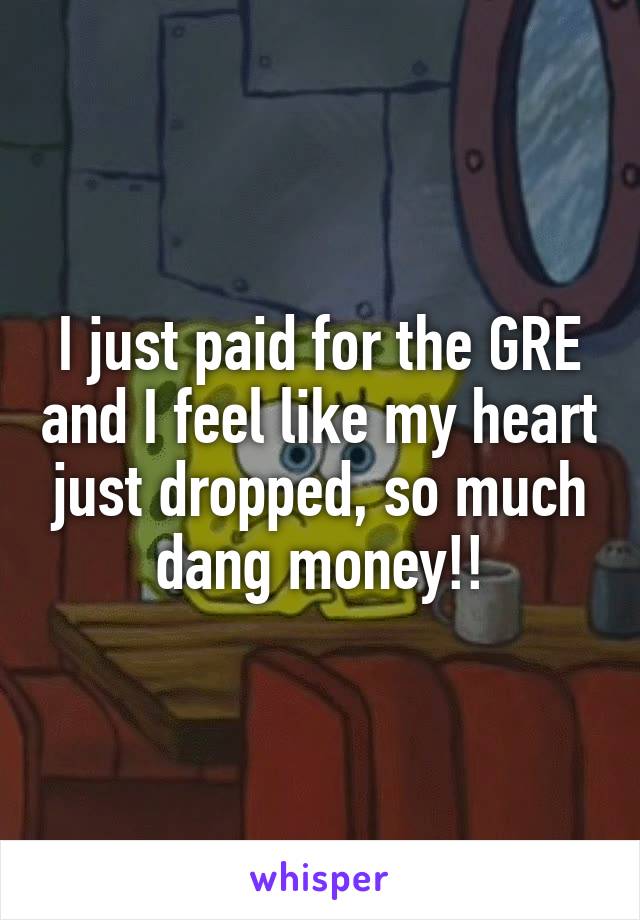 I just paid for the GRE and I feel like my heart just dropped, so much dang money!!