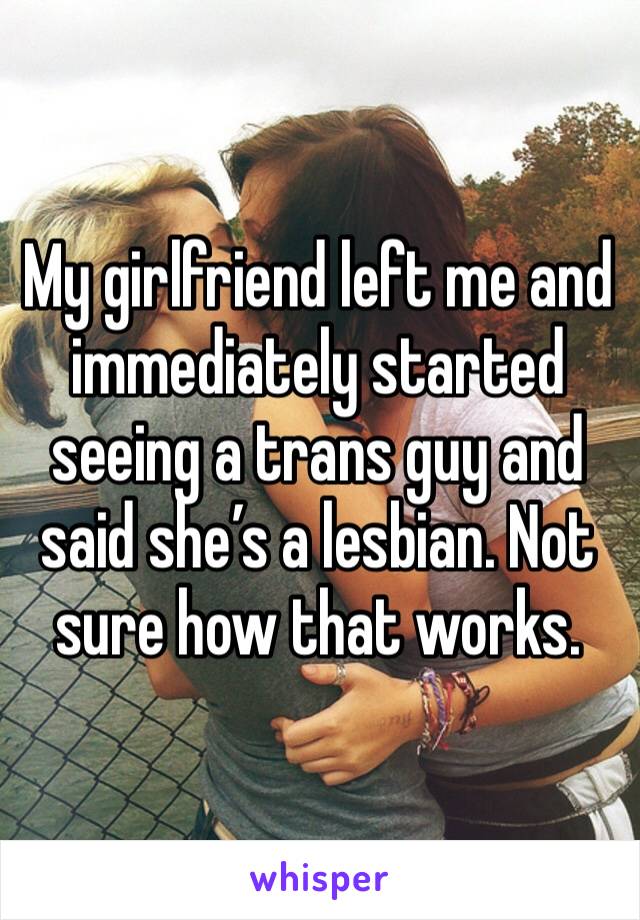 My girlfriend left me and immediately started seeing a trans guy and said she’s a lesbian. Not sure how that works.