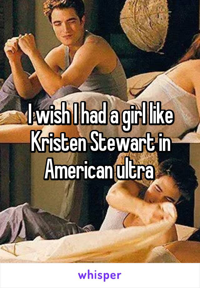 I wish I had a girl like Kristen Stewart in American ultra 